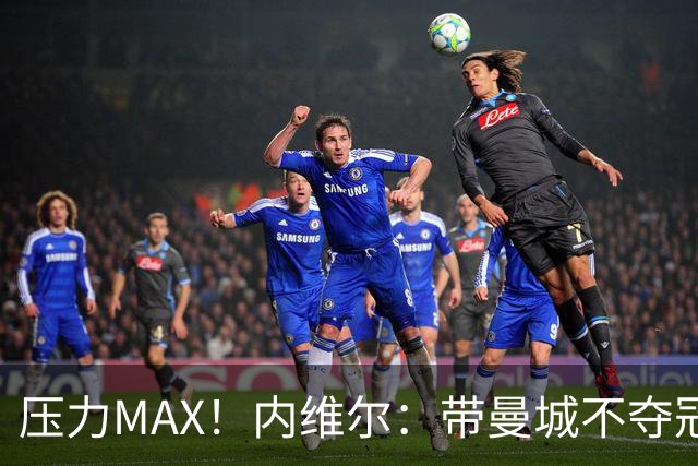 压力MAX！内维尔：带曼城不夺冠就无法接受，兵强马壮马帅得用好